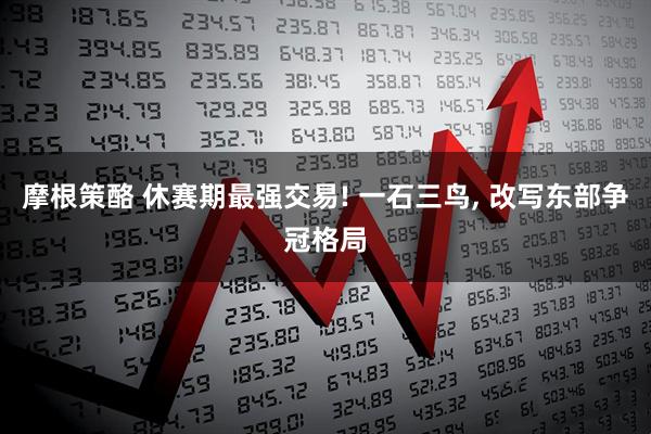 摩根策酪 休赛期最强交易! 一石三鸟, 改写东部争冠格局